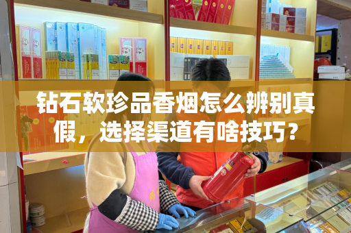 钻石软珍品香烟怎么辨别真假，选择渠道有啥技巧？